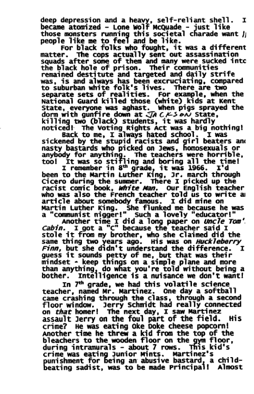 deep depression and a , self-reliant shell. I became atomized - Lone Wolf McQuade - just like Those monsters running this societal charade want Jj people 1ike me to feel and be Tike. For black folks who fought, it was a different matter. The cops actually sent out assassination Squads ‘after_some of them and many were sucked intc the black hole of prison. Their comunities remained destitute and targeted and daily strife was, is and always has been excruciating, compared to Suburban white folk’s lives. There are two separate sets of realities. For le, when the National Guard killed those (white) kids’at Kent State, everyone was aghast. when pigs sprayed the dorm with gunfire down at Ja £ oAs State, killing two (black) students, it was hardly noticedl The Voting Rights Act was a_big nothing! Back to me, I always hated school. T was sickened by the’stupid racists and giri beaters an nasty bastards who picked on Jews, als or anybody for anything. The teachers were horrible, o0l It was so stifiing and boring all the timel I remember in 8™ grade, it was 1966. I’d been to the Martin Luther King, Jr. march through Cicero during the susmer. There I picked up the racist comic book, White Man. our English teacher who was also the French teacher told us to write a article about somebody famous. I did mine on Martin Luther King. She flunked me because he was a "communist nigger!” such a lovely “educator!" Another time I did a long paper on uncle Tom’. cabjn. I got a "C" because the teacher said I stole it from my brother, who she claimed did same thing two years ago. His was on Huckleberry Finn, but she didn’t undérstand the difference. I guess it sounds Etty of me, but that was their mindset - keep things on a simple plane and more ing, do t you’re told without being a bother. Inteiligence is a nuisance we don’t want! In 7% grade, we had this volatile science teacher, naned NF. Martinez, one day a softball came crashing through the ciass, through a second floor window. Jerry Schmidt had really connected on_that homer| “The next day, I saw Martinez assault Jerry on the foul part of the field. His crime? He was eating Oke Doke cheese popcorn! Another time he threw a kid from the top of the bleachers to the wooden floor on the gym floor, during intranurals - about 7 rows. This kid’s crime was eating Junior Mints. Martinez’s nishment for being an abusive bastard, a child- eating sadist, was to be made Principal! Almost
